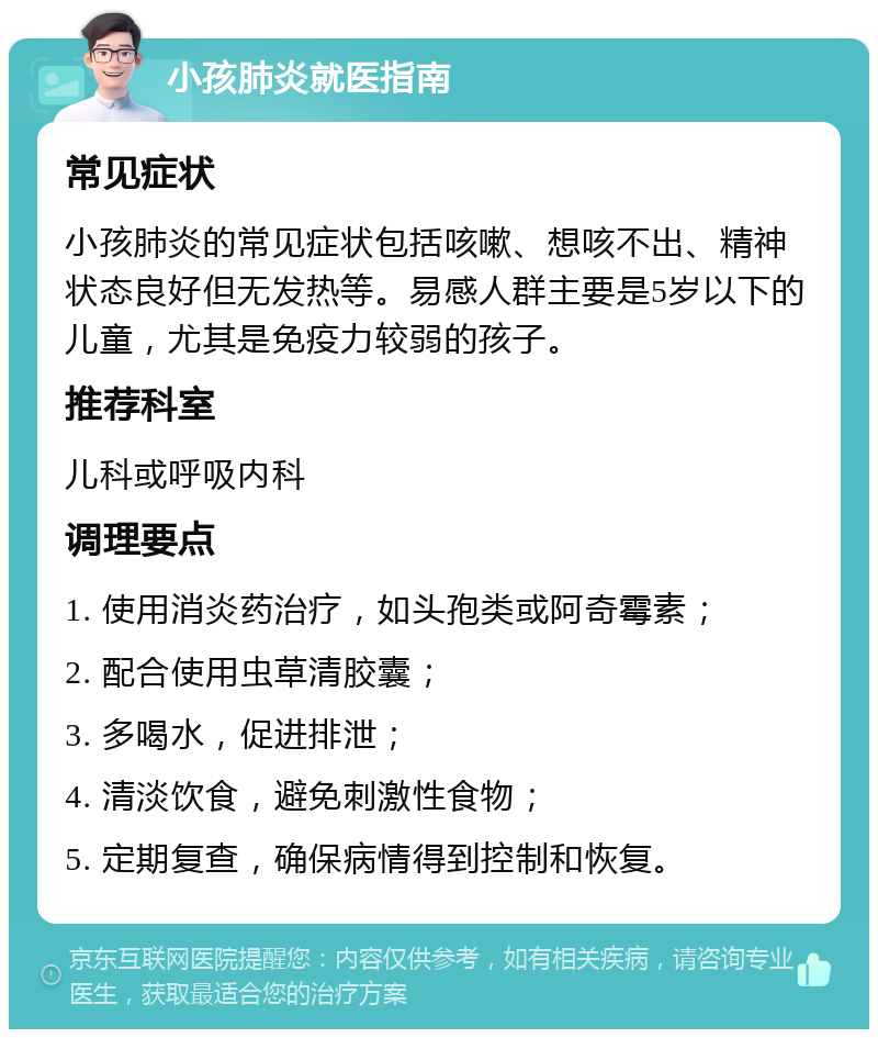 小孩肺炎就医指南 常见症状 小孩肺炎的常见症状包括咳嗽、想咳不出、精神状态良好但无发热等。易感人群主要是5岁以下的儿童，尤其是免疫力较弱的孩子。 推荐科室 儿科或呼吸内科 调理要点 1. 使用消炎药治疗，如头孢类或阿奇霉素； 2. 配合使用虫草清胶囊； 3. 多喝水，促进排泄； 4. 清淡饮食，避免刺激性食物； 5. 定期复查，确保病情得到控制和恢复。