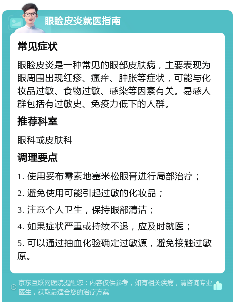 眼睑皮炎就医指南 常见症状 眼睑皮炎是一种常见的眼部皮肤病，主要表现为眼周围出现红疹、瘙痒、肿胀等症状，可能与化妆品过敏、食物过敏、感染等因素有关。易感人群包括有过敏史、免疫力低下的人群。 推荐科室 眼科或皮肤科 调理要点 1. 使用妥布霉素地塞米松眼膏进行局部治疗； 2. 避免使用可能引起过敏的化妆品； 3. 注意个人卫生，保持眼部清洁； 4. 如果症状严重或持续不退，应及时就医； 5. 可以通过抽血化验确定过敏源，避免接触过敏原。