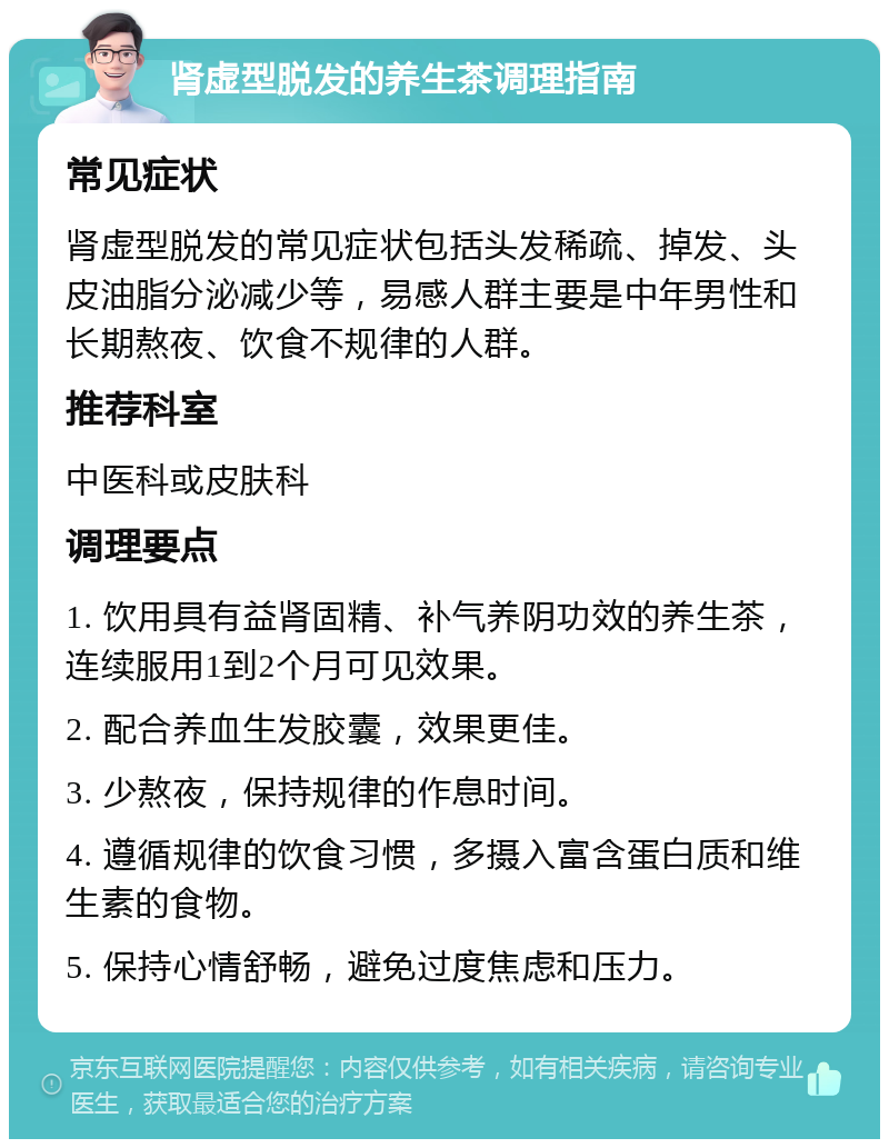 肾虚型脱发的养生茶调理指南 常见症状 肾虚型脱发的常见症状包括头发稀疏、掉发、头皮油脂分泌减少等，易感人群主要是中年男性和长期熬夜、饮食不规律的人群。 推荐科室 中医科或皮肤科 调理要点 1. 饮用具有益肾固精、补气养阴功效的养生茶，连续服用1到2个月可见效果。 2. 配合养血生发胶囊，效果更佳。 3. 少熬夜，保持规律的作息时间。 4. 遵循规律的饮食习惯，多摄入富含蛋白质和维生素的食物。 5. 保持心情舒畅，避免过度焦虑和压力。