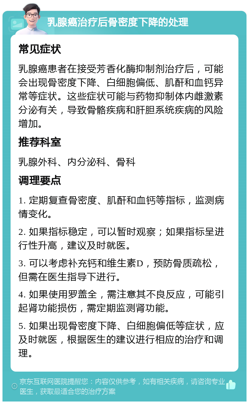 乳腺癌治疗后骨密度下降的处理 常见症状 乳腺癌患者在接受芳香化酶抑制剂治疗后，可能会出现骨密度下降、白细胞偏低、肌酐和血钙异常等症状。这些症状可能与药物抑制体内雌激素分泌有关，导致骨骼疾病和肝胆系统疾病的风险增加。 推荐科室 乳腺外科、内分泌科、骨科 调理要点 1. 定期复查骨密度、肌酐和血钙等指标，监测病情变化。 2. 如果指标稳定，可以暂时观察；如果指标呈进行性升高，建议及时就医。 3. 可以考虑补充钙和维生素D，预防骨质疏松，但需在医生指导下进行。 4. 如果使用罗盖全，需注意其不良反应，可能引起肾功能损伤，需定期监测肾功能。 5. 如果出现骨密度下降、白细胞偏低等症状，应及时就医，根据医生的建议进行相应的治疗和调理。