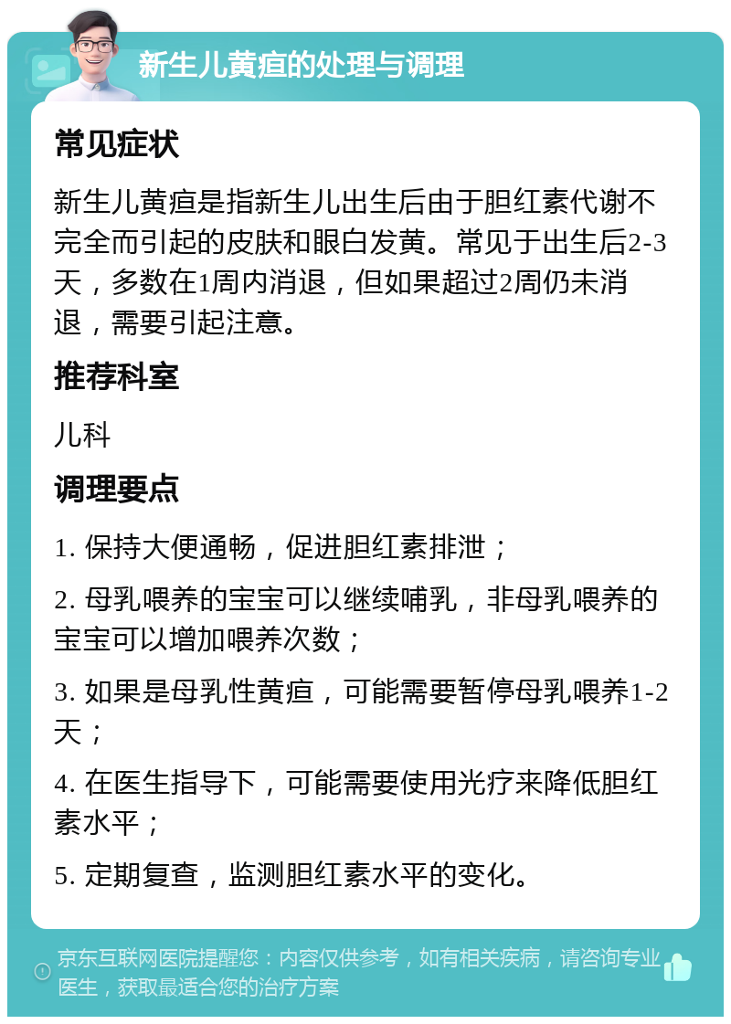 新生儿黄疸的处理与调理 常见症状 新生儿黄疸是指新生儿出生后由于胆红素代谢不完全而引起的皮肤和眼白发黄。常见于出生后2-3天，多数在1周内消退，但如果超过2周仍未消退，需要引起注意。 推荐科室 儿科 调理要点 1. 保持大便通畅，促进胆红素排泄； 2. 母乳喂养的宝宝可以继续哺乳，非母乳喂养的宝宝可以增加喂养次数； 3. 如果是母乳性黄疸，可能需要暂停母乳喂养1-2天； 4. 在医生指导下，可能需要使用光疗来降低胆红素水平； 5. 定期复查，监测胆红素水平的变化。