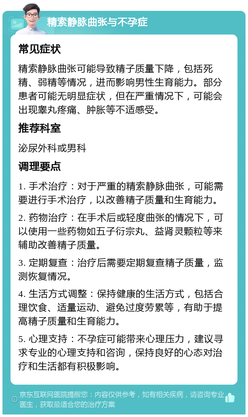 精索静脉曲张与不孕症 常见症状 精索静脉曲张可能导致精子质量下降，包括死精、弱精等情况，进而影响男性生育能力。部分患者可能无明显症状，但在严重情况下，可能会出现睾丸疼痛、肿胀等不适感受。 推荐科室 泌尿外科或男科 调理要点 1. 手术治疗：对于严重的精索静脉曲张，可能需要进行手术治疗，以改善精子质量和生育能力。 2. 药物治疗：在手术后或轻度曲张的情况下，可以使用一些药物如五子衍宗丸、益肾灵颗粒等来辅助改善精子质量。 3. 定期复查：治疗后需要定期复查精子质量，监测恢复情况。 4. 生活方式调整：保持健康的生活方式，包括合理饮食、适量运动、避免过度劳累等，有助于提高精子质量和生育能力。 5. 心理支持：不孕症可能带来心理压力，建议寻求专业的心理支持和咨询，保持良好的心态对治疗和生活都有积极影响。