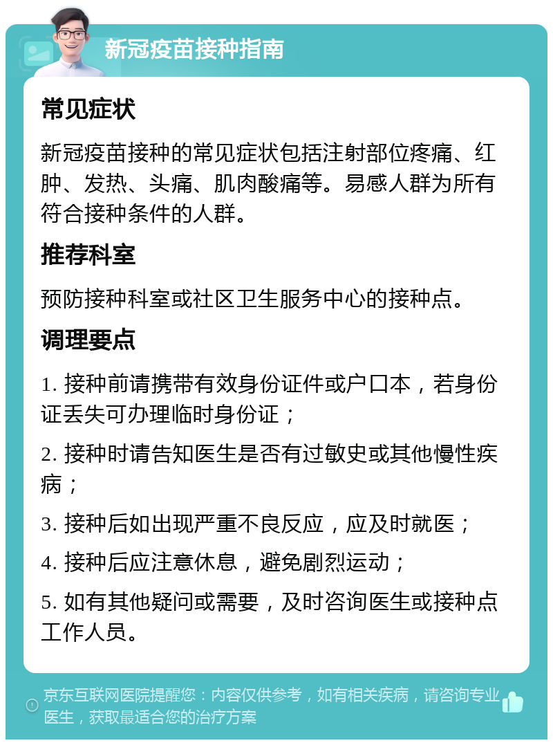 新冠疫苗接种指南 常见症状 新冠疫苗接种的常见症状包括注射部位疼痛、红肿、发热、头痛、肌肉酸痛等。易感人群为所有符合接种条件的人群。 推荐科室 预防接种科室或社区卫生服务中心的接种点。 调理要点 1. 接种前请携带有效身份证件或户口本，若身份证丢失可办理临时身份证； 2. 接种时请告知医生是否有过敏史或其他慢性疾病； 3. 接种后如出现严重不良反应，应及时就医； 4. 接种后应注意休息，避免剧烈运动； 5. 如有其他疑问或需要，及时咨询医生或接种点工作人员。