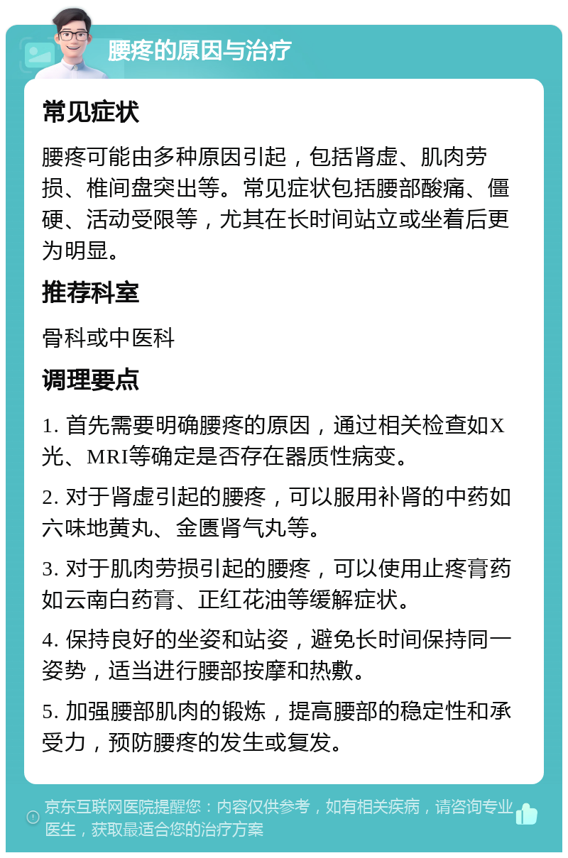 腰疼的原因与治疗 常见症状 腰疼可能由多种原因引起，包括肾虚、肌肉劳损、椎间盘突出等。常见症状包括腰部酸痛、僵硬、活动受限等，尤其在长时间站立或坐着后更为明显。 推荐科室 骨科或中医科 调理要点 1. 首先需要明确腰疼的原因，通过相关检查如X光、MRI等确定是否存在器质性病变。 2. 对于肾虚引起的腰疼，可以服用补肾的中药如六味地黄丸、金匮肾气丸等。 3. 对于肌肉劳损引起的腰疼，可以使用止疼膏药如云南白药膏、正红花油等缓解症状。 4. 保持良好的坐姿和站姿，避免长时间保持同一姿势，适当进行腰部按摩和热敷。 5. 加强腰部肌肉的锻炼，提高腰部的稳定性和承受力，预防腰疼的发生或复发。