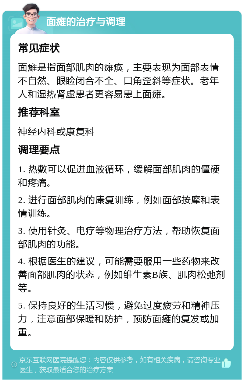 面瘫的治疗与调理 常见症状 面瘫是指面部肌肉的瘫痪，主要表现为面部表情不自然、眼睑闭合不全、口角歪斜等症状。老年人和湿热肾虚患者更容易患上面瘫。 推荐科室 神经内科或康复科 调理要点 1. 热敷可以促进血液循环，缓解面部肌肉的僵硬和疼痛。 2. 进行面部肌肉的康复训练，例如面部按摩和表情训练。 3. 使用针灸、电疗等物理治疗方法，帮助恢复面部肌肉的功能。 4. 根据医生的建议，可能需要服用一些药物来改善面部肌肉的状态，例如维生素B族、肌肉松弛剂等。 5. 保持良好的生活习惯，避免过度疲劳和精神压力，注意面部保暖和防护，预防面瘫的复发或加重。