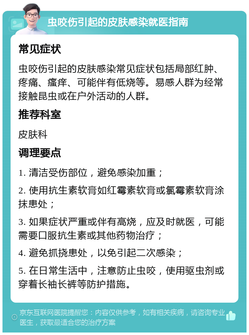 虫咬伤引起的皮肤感染就医指南 常见症状 虫咬伤引起的皮肤感染常见症状包括局部红肿、疼痛、瘙痒、可能伴有低烧等。易感人群为经常接触昆虫或在户外活动的人群。 推荐科室 皮肤科 调理要点 1. 清洁受伤部位，避免感染加重； 2. 使用抗生素软膏如红霉素软膏或氯霉素软膏涂抹患处； 3. 如果症状严重或伴有高烧，应及时就医，可能需要口服抗生素或其他药物治疗； 4. 避免抓挠患处，以免引起二次感染； 5. 在日常生活中，注意防止虫咬，使用驱虫剂或穿着长袖长裤等防护措施。