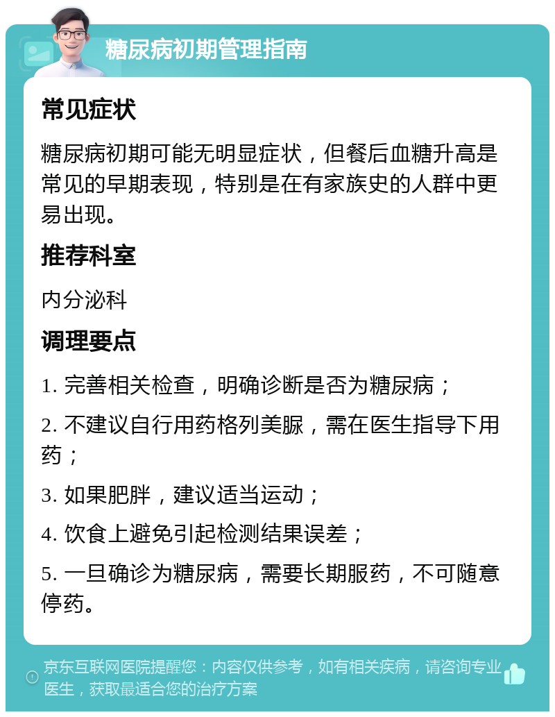 糖尿病初期管理指南 常见症状 糖尿病初期可能无明显症状，但餐后血糖升高是常见的早期表现，特别是在有家族史的人群中更易出现。 推荐科室 内分泌科 调理要点 1. 完善相关检查，明确诊断是否为糖尿病； 2. 不建议自行用药格列美脲，需在医生指导下用药； 3. 如果肥胖，建议适当运动； 4. 饮食上避免引起检测结果误差； 5. 一旦确诊为糖尿病，需要长期服药，不可随意停药。