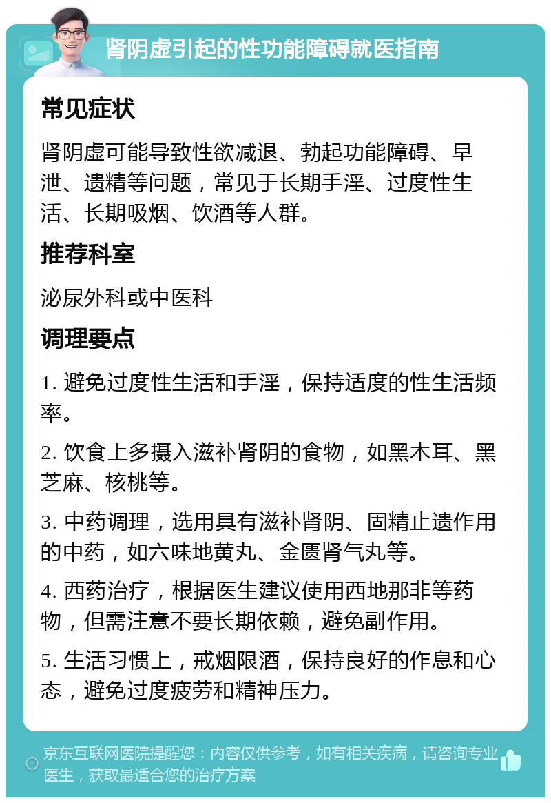 肾阴虚引起的性功能障碍就医指南 常见症状 肾阴虚可能导致性欲减退、勃起功能障碍、早泄、遗精等问题，常见于长期手淫、过度性生活、长期吸烟、饮酒等人群。 推荐科室 泌尿外科或中医科 调理要点 1. 避免过度性生活和手淫，保持适度的性生活频率。 2. 饮食上多摄入滋补肾阴的食物，如黑木耳、黑芝麻、核桃等。 3. 中药调理，选用具有滋补肾阴、固精止遗作用的中药，如六味地黄丸、金匮肾气丸等。 4. 西药治疗，根据医生建议使用西地那非等药物，但需注意不要长期依赖，避免副作用。 5. 生活习惯上，戒烟限酒，保持良好的作息和心态，避免过度疲劳和精神压力。