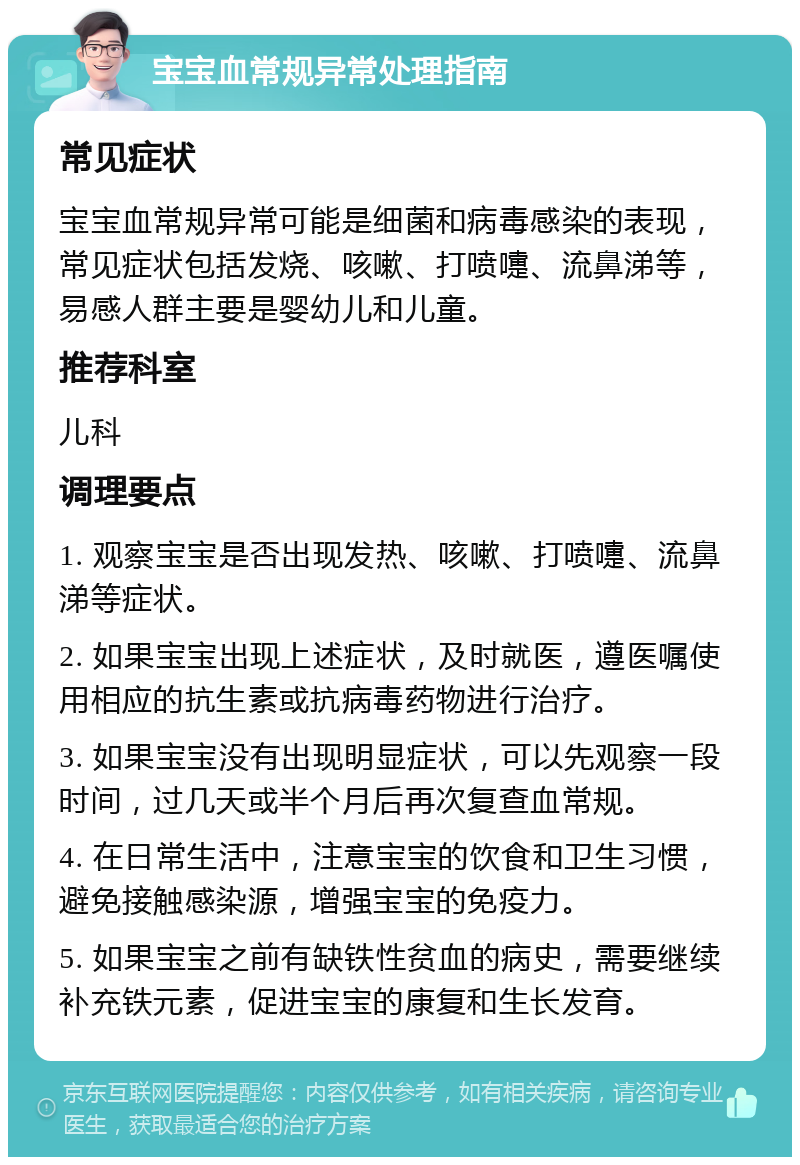 宝宝血常规异常处理指南 常见症状 宝宝血常规异常可能是细菌和病毒感染的表现，常见症状包括发烧、咳嗽、打喷嚏、流鼻涕等，易感人群主要是婴幼儿和儿童。 推荐科室 儿科 调理要点 1. 观察宝宝是否出现发热、咳嗽、打喷嚏、流鼻涕等症状。 2. 如果宝宝出现上述症状，及时就医，遵医嘱使用相应的抗生素或抗病毒药物进行治疗。 3. 如果宝宝没有出现明显症状，可以先观察一段时间，过几天或半个月后再次复查血常规。 4. 在日常生活中，注意宝宝的饮食和卫生习惯，避免接触感染源，增强宝宝的免疫力。 5. 如果宝宝之前有缺铁性贫血的病史，需要继续补充铁元素，促进宝宝的康复和生长发育。