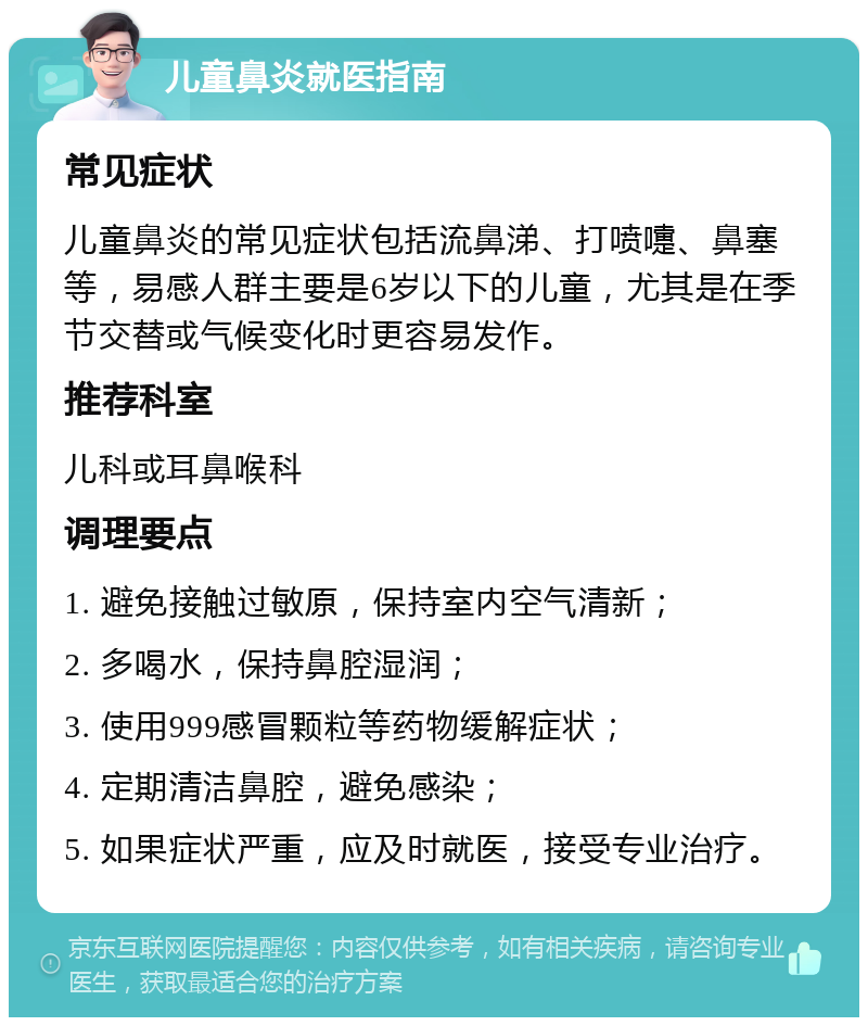 儿童鼻炎就医指南 常见症状 儿童鼻炎的常见症状包括流鼻涕、打喷嚏、鼻塞等，易感人群主要是6岁以下的儿童，尤其是在季节交替或气候变化时更容易发作。 推荐科室 儿科或耳鼻喉科 调理要点 1. 避免接触过敏原，保持室内空气清新； 2. 多喝水，保持鼻腔湿润； 3. 使用999感冒颗粒等药物缓解症状； 4. 定期清洁鼻腔，避免感染； 5. 如果症状严重，应及时就医，接受专业治疗。