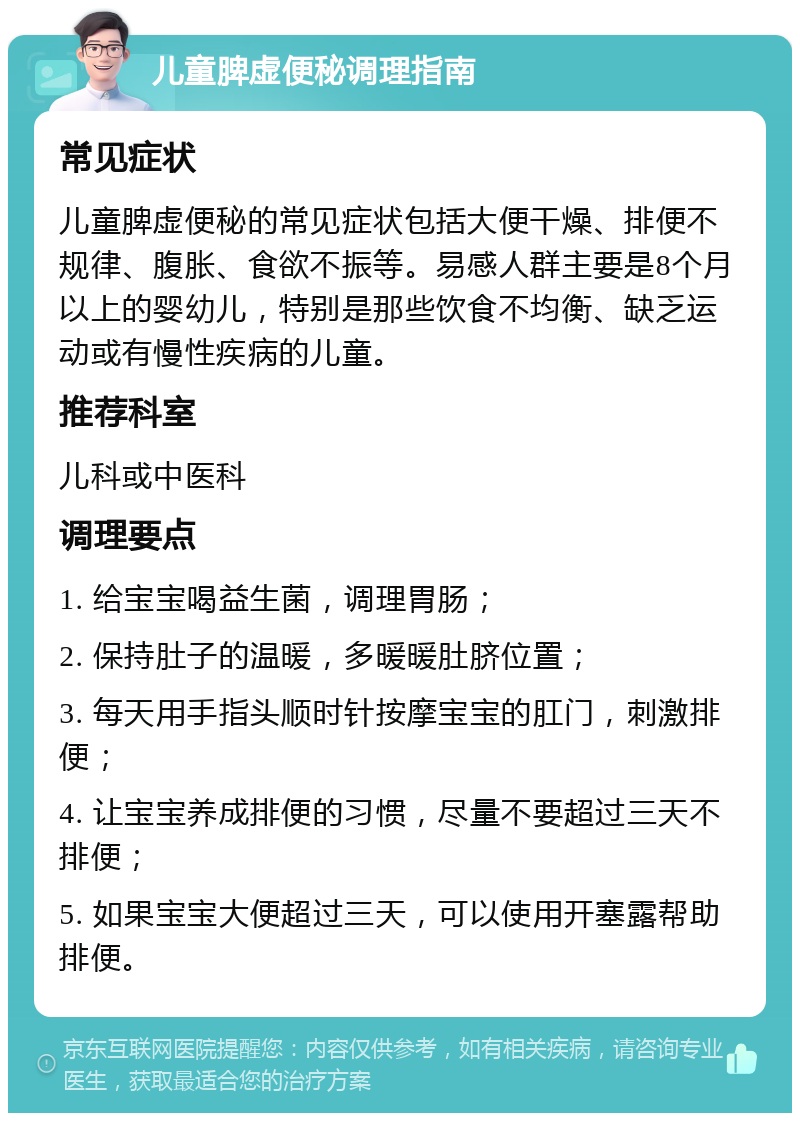 儿童脾虚便秘调理指南 常见症状 儿童脾虚便秘的常见症状包括大便干燥、排便不规律、腹胀、食欲不振等。易感人群主要是8个月以上的婴幼儿，特别是那些饮食不均衡、缺乏运动或有慢性疾病的儿童。 推荐科室 儿科或中医科 调理要点 1. 给宝宝喝益生菌，调理胃肠； 2. 保持肚子的温暖，多暖暖肚脐位置； 3. 每天用手指头顺时针按摩宝宝的肛门，刺激排便； 4. 让宝宝养成排便的习惯，尽量不要超过三天不排便； 5. 如果宝宝大便超过三天，可以使用开塞露帮助排便。