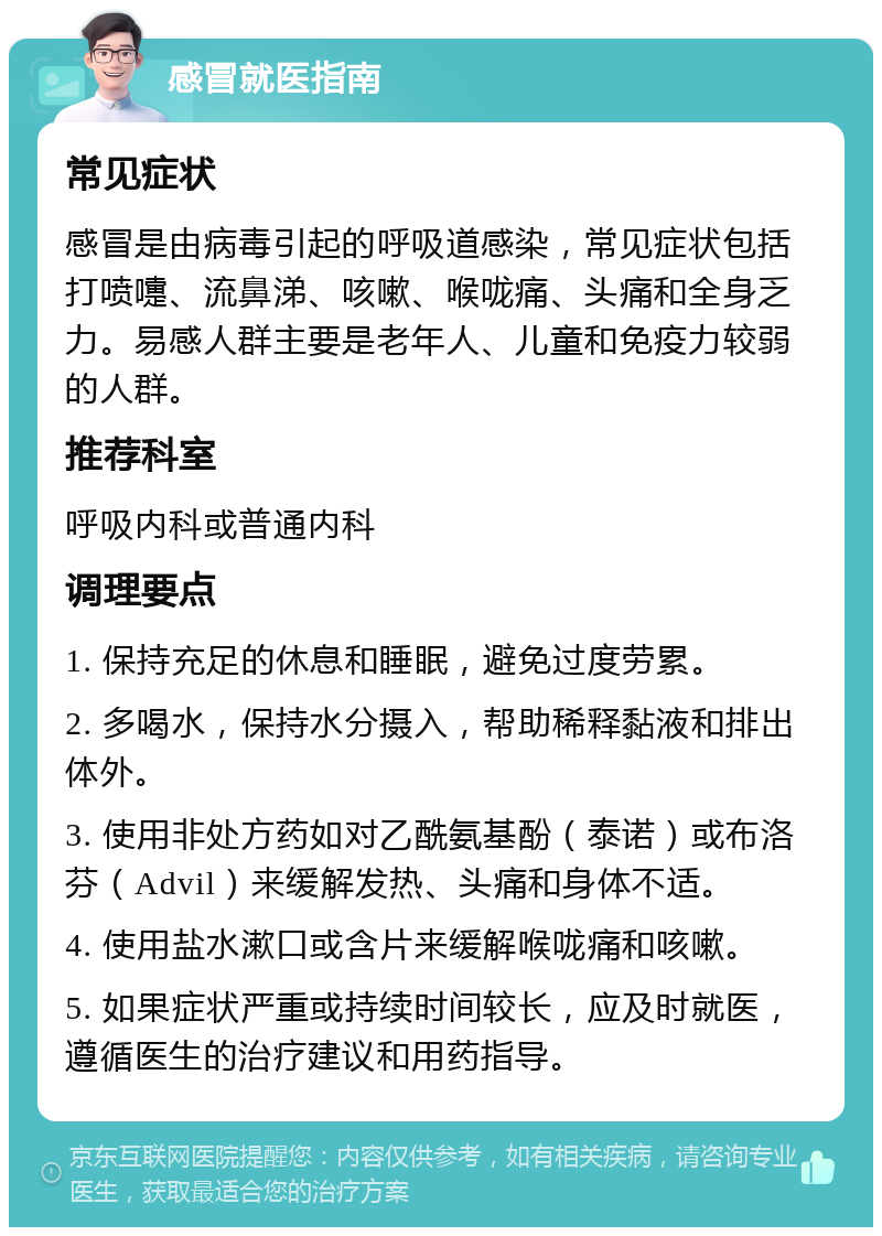 感冒就医指南 常见症状 感冒是由病毒引起的呼吸道感染，常见症状包括打喷嚏、流鼻涕、咳嗽、喉咙痛、头痛和全身乏力。易感人群主要是老年人、儿童和免疫力较弱的人群。 推荐科室 呼吸内科或普通内科 调理要点 1. 保持充足的休息和睡眠，避免过度劳累。 2. 多喝水，保持水分摄入，帮助稀释黏液和排出体外。 3. 使用非处方药如对乙酰氨基酚（泰诺）或布洛芬（Advil）来缓解发热、头痛和身体不适。 4. 使用盐水漱口或含片来缓解喉咙痛和咳嗽。 5. 如果症状严重或持续时间较长，应及时就医，遵循医生的治疗建议和用药指导。