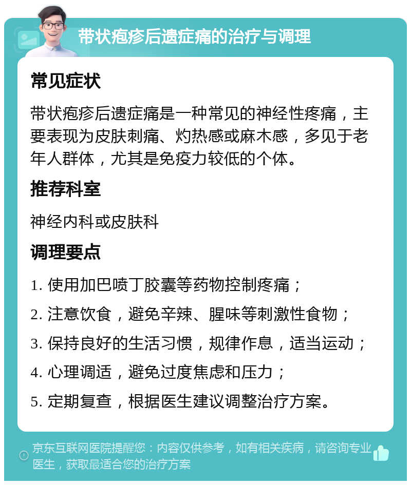 带状疱疹后遗症痛的治疗与调理 常见症状 带状疱疹后遗症痛是一种常见的神经性疼痛，主要表现为皮肤刺痛、灼热感或麻木感，多见于老年人群体，尤其是免疫力较低的个体。 推荐科室 神经内科或皮肤科 调理要点 1. 使用加巴喷丁胶囊等药物控制疼痛； 2. 注意饮食，避免辛辣、腥味等刺激性食物； 3. 保持良好的生活习惯，规律作息，适当运动； 4. 心理调适，避免过度焦虑和压力； 5. 定期复查，根据医生建议调整治疗方案。