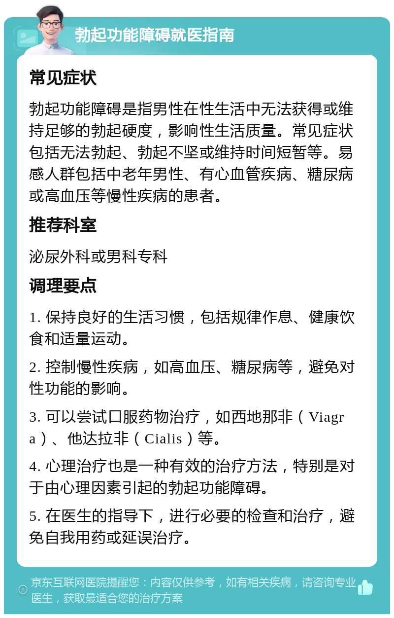 勃起功能障碍就医指南 常见症状 勃起功能障碍是指男性在性生活中无法获得或维持足够的勃起硬度，影响性生活质量。常见症状包括无法勃起、勃起不坚或维持时间短暂等。易感人群包括中老年男性、有心血管疾病、糖尿病或高血压等慢性疾病的患者。 推荐科室 泌尿外科或男科专科 调理要点 1. 保持良好的生活习惯，包括规律作息、健康饮食和适量运动。 2. 控制慢性疾病，如高血压、糖尿病等，避免对性功能的影响。 3. 可以尝试口服药物治疗，如西地那非（Viagra）、他达拉非（Cialis）等。 4. 心理治疗也是一种有效的治疗方法，特别是对于由心理因素引起的勃起功能障碍。 5. 在医生的指导下，进行必要的检查和治疗，避免自我用药或延误治疗。