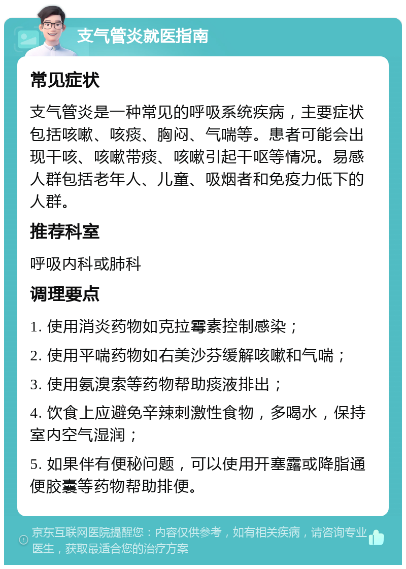 支气管炎就医指南 常见症状 支气管炎是一种常见的呼吸系统疾病，主要症状包括咳嗽、咳痰、胸闷、气喘等。患者可能会出现干咳、咳嗽带痰、咳嗽引起干呕等情况。易感人群包括老年人、儿童、吸烟者和免疫力低下的人群。 推荐科室 呼吸内科或肺科 调理要点 1. 使用消炎药物如克拉霉素控制感染； 2. 使用平喘药物如右美沙芬缓解咳嗽和气喘； 3. 使用氨溴索等药物帮助痰液排出； 4. 饮食上应避免辛辣刺激性食物，多喝水，保持室内空气湿润； 5. 如果伴有便秘问题，可以使用开塞露或降脂通便胶囊等药物帮助排便。