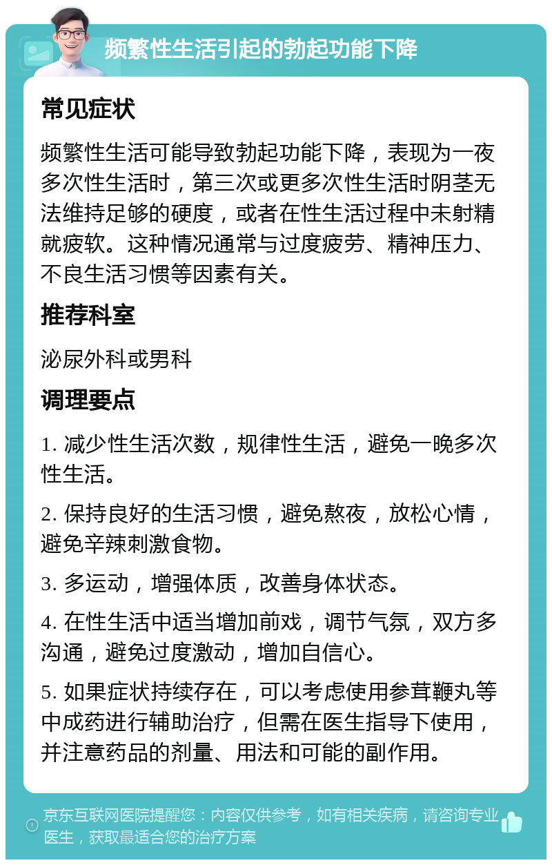 频繁性生活引起的勃起功能下降 常见症状 频繁性生活可能导致勃起功能下降，表现为一夜多次性生活时，第三次或更多次性生活时阴茎无法维持足够的硬度，或者在性生活过程中未射精就疲软。这种情况通常与过度疲劳、精神压力、不良生活习惯等因素有关。 推荐科室 泌尿外科或男科 调理要点 1. 减少性生活次数，规律性生活，避免一晚多次性生活。 2. 保持良好的生活习惯，避免熬夜，放松心情，避免辛辣刺激食物。 3. 多运动，增强体质，改善身体状态。 4. 在性生活中适当增加前戏，调节气氛，双方多沟通，避免过度激动，增加自信心。 5. 如果症状持续存在，可以考虑使用参茸鞭丸等中成药进行辅助治疗，但需在医生指导下使用，并注意药品的剂量、用法和可能的副作用。