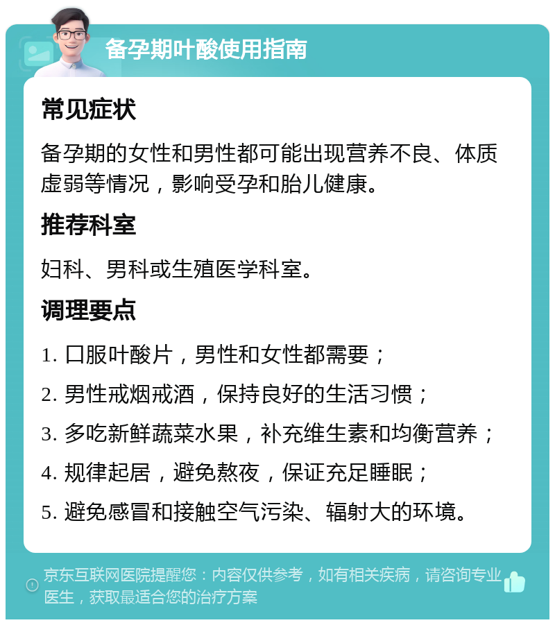 备孕期叶酸使用指南 常见症状 备孕期的女性和男性都可能出现营养不良、体质虚弱等情况，影响受孕和胎儿健康。 推荐科室 妇科、男科或生殖医学科室。 调理要点 1. 口服叶酸片，男性和女性都需要； 2. 男性戒烟戒酒，保持良好的生活习惯； 3. 多吃新鲜蔬菜水果，补充维生素和均衡营养； 4. 规律起居，避免熬夜，保证充足睡眠； 5. 避免感冒和接触空气污染、辐射大的环境。