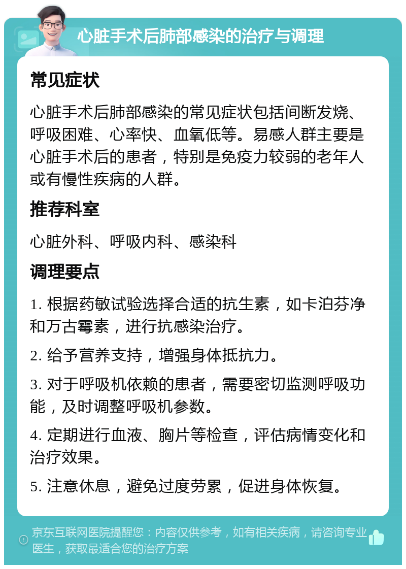 心脏手术后肺部感染的治疗与调理 常见症状 心脏手术后肺部感染的常见症状包括间断发烧、呼吸困难、心率快、血氧低等。易感人群主要是心脏手术后的患者，特别是免疫力较弱的老年人或有慢性疾病的人群。 推荐科室 心脏外科、呼吸内科、感染科 调理要点 1. 根据药敏试验选择合适的抗生素，如卡泊芬净和万古霉素，进行抗感染治疗。 2. 给予营养支持，增强身体抵抗力。 3. 对于呼吸机依赖的患者，需要密切监测呼吸功能，及时调整呼吸机参数。 4. 定期进行血液、胸片等检查，评估病情变化和治疗效果。 5. 注意休息，避免过度劳累，促进身体恢复。