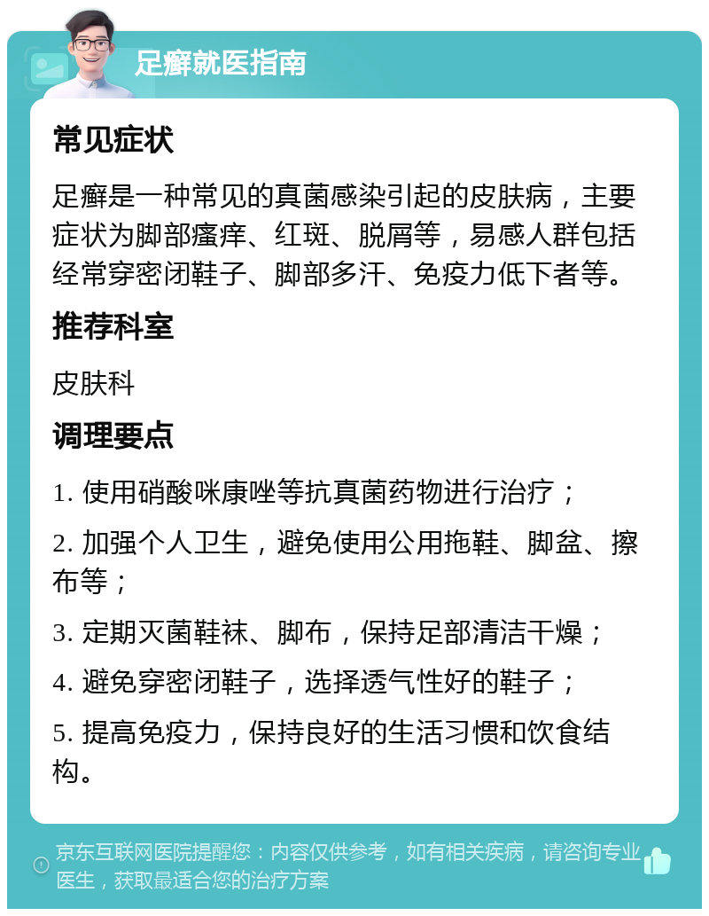 足癣就医指南 常见症状 足癣是一种常见的真菌感染引起的皮肤病，主要症状为脚部瘙痒、红斑、脱屑等，易感人群包括经常穿密闭鞋子、脚部多汗、免疫力低下者等。 推荐科室 皮肤科 调理要点 1. 使用硝酸咪康唑等抗真菌药物进行治疗； 2. 加强个人卫生，避免使用公用拖鞋、脚盆、擦布等； 3. 定期灭菌鞋袜、脚布，保持足部清洁干燥； 4. 避免穿密闭鞋子，选择透气性好的鞋子； 5. 提高免疫力，保持良好的生活习惯和饮食结构。