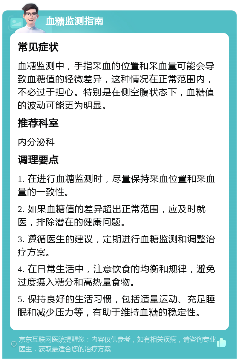 血糖监测指南 常见症状 血糖监测中，手指采血的位置和采血量可能会导致血糖值的轻微差异，这种情况在正常范围内，不必过于担心。特别是在侧空腹状态下，血糖值的波动可能更为明显。 推荐科室 内分泌科 调理要点 1. 在进行血糖监测时，尽量保持采血位置和采血量的一致性。 2. 如果血糖值的差异超出正常范围，应及时就医，排除潜在的健康问题。 3. 遵循医生的建议，定期进行血糖监测和调整治疗方案。 4. 在日常生活中，注意饮食的均衡和规律，避免过度摄入糖分和高热量食物。 5. 保持良好的生活习惯，包括适量运动、充足睡眠和减少压力等，有助于维持血糖的稳定性。