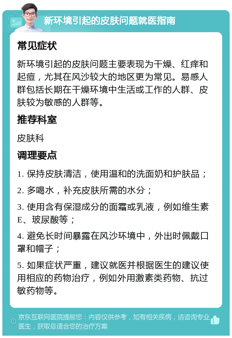 新环境引起的皮肤问题就医指南 常见症状 新环境引起的皮肤问题主要表现为干燥、红痒和起痘，尤其在风沙较大的地区更为常见。易感人群包括长期在干燥环境中生活或工作的人群、皮肤较为敏感的人群等。 推荐科室 皮肤科 调理要点 1. 保持皮肤清洁，使用温和的洗面奶和护肤品； 2. 多喝水，补充皮肤所需的水分； 3. 使用含有保湿成分的面霜或乳液，例如维生素E、玻尿酸等； 4. 避免长时间暴露在风沙环境中，外出时佩戴口罩和帽子； 5. 如果症状严重，建议就医并根据医生的建议使用相应的药物治疗，例如外用激素类药物、抗过敏药物等。