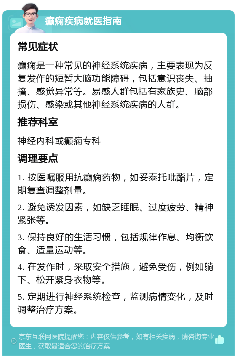 癫痫疾病就医指南 常见症状 癫痫是一种常见的神经系统疾病，主要表现为反复发作的短暂大脑功能障碍，包括意识丧失、抽搐、感觉异常等。易感人群包括有家族史、脑部损伤、感染或其他神经系统疾病的人群。 推荐科室 神经内科或癫痫专科 调理要点 1. 按医嘱服用抗癫痫药物，如妥泰托吡酯片，定期复查调整剂量。 2. 避免诱发因素，如缺乏睡眠、过度疲劳、精神紧张等。 3. 保持良好的生活习惯，包括规律作息、均衡饮食、适量运动等。 4. 在发作时，采取安全措施，避免受伤，例如躺下、松开紧身衣物等。 5. 定期进行神经系统检查，监测病情变化，及时调整治疗方案。