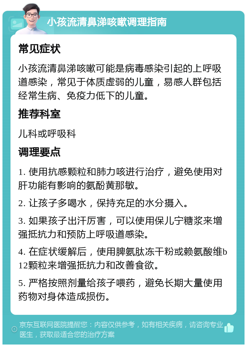 小孩流清鼻涕咳嗽调理指南 常见症状 小孩流清鼻涕咳嗽可能是病毒感染引起的上呼吸道感染，常见于体质虚弱的儿童，易感人群包括经常生病、免疫力低下的儿童。 推荐科室 儿科或呼吸科 调理要点 1. 使用抗感颗粒和肺力咳进行治疗，避免使用对肝功能有影响的氨酚黄那敏。 2. 让孩子多喝水，保持充足的水分摄入。 3. 如果孩子出汗厉害，可以使用保儿宁糖浆来增强抵抗力和预防上呼吸道感染。 4. 在症状缓解后，使用脾氨肽冻干粉或赖氨酸维b12颗粒来增强抵抗力和改善食欲。 5. 严格按照剂量给孩子喂药，避免长期大量使用药物对身体造成损伤。