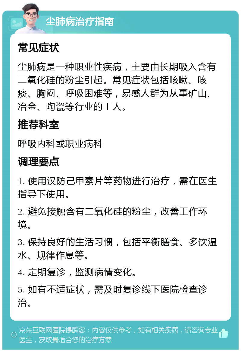 尘肺病治疗指南 常见症状 尘肺病是一种职业性疾病，主要由长期吸入含有二氧化硅的粉尘引起。常见症状包括咳嗽、咳痰、胸闷、呼吸困难等，易感人群为从事矿山、冶金、陶瓷等行业的工人。 推荐科室 呼吸内科或职业病科 调理要点 1. 使用汉防己甲素片等药物进行治疗，需在医生指导下使用。 2. 避免接触含有二氧化硅的粉尘，改善工作环境。 3. 保持良好的生活习惯，包括平衡膳食、多饮温水、规律作息等。 4. 定期复诊，监测病情变化。 5. 如有不适症状，需及时复诊线下医院检查诊治。