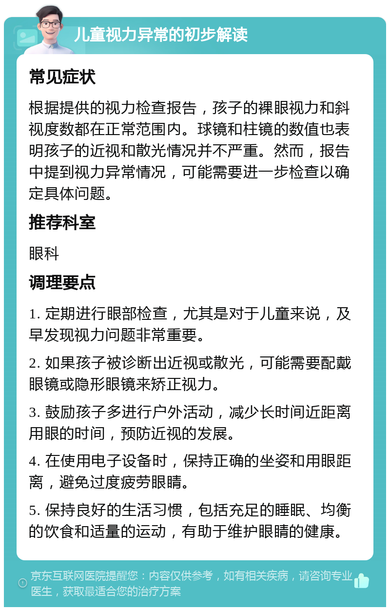 儿童视力异常的初步解读 常见症状 根据提供的视力检查报告，孩子的裸眼视力和斜视度数都在正常范围内。球镜和柱镜的数值也表明孩子的近视和散光情况并不严重。然而，报告中提到视力异常情况，可能需要进一步检查以确定具体问题。 推荐科室 眼科 调理要点 1. 定期进行眼部检查，尤其是对于儿童来说，及早发现视力问题非常重要。 2. 如果孩子被诊断出近视或散光，可能需要配戴眼镜或隐形眼镜来矫正视力。 3. 鼓励孩子多进行户外活动，减少长时间近距离用眼的时间，预防近视的发展。 4. 在使用电子设备时，保持正确的坐姿和用眼距离，避免过度疲劳眼睛。 5. 保持良好的生活习惯，包括充足的睡眠、均衡的饮食和适量的运动，有助于维护眼睛的健康。