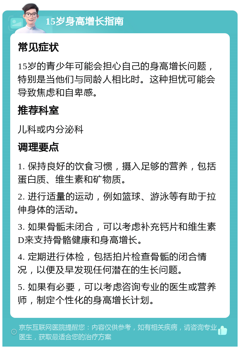 15岁身高增长指南 常见症状 15岁的青少年可能会担心自己的身高增长问题，特别是当他们与同龄人相比时。这种担忧可能会导致焦虑和自卑感。 推荐科室 儿科或内分泌科 调理要点 1. 保持良好的饮食习惯，摄入足够的营养，包括蛋白质、维生素和矿物质。 2. 进行适量的运动，例如篮球、游泳等有助于拉伸身体的活动。 3. 如果骨骺未闭合，可以考虑补充钙片和维生素D来支持骨骼健康和身高增长。 4. 定期进行体检，包括拍片检查骨骺的闭合情况，以便及早发现任何潜在的生长问题。 5. 如果有必要，可以考虑咨询专业的医生或营养师，制定个性化的身高增长计划。