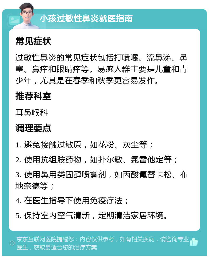 小孩过敏性鼻炎就医指南 常见症状 过敏性鼻炎的常见症状包括打喷嚏、流鼻涕、鼻塞、鼻痒和眼睛痒等。易感人群主要是儿童和青少年，尤其是在春季和秋季更容易发作。 推荐科室 耳鼻喉科 调理要点 1. 避免接触过敏原，如花粉、灰尘等； 2. 使用抗组胺药物，如扑尔敏、氯雷他定等； 3. 使用鼻用类固醇喷雾剂，如丙酸氟替卡松、布地奈德等； 4. 在医生指导下使用免疫疗法； 5. 保持室内空气清新，定期清洁家居环境。