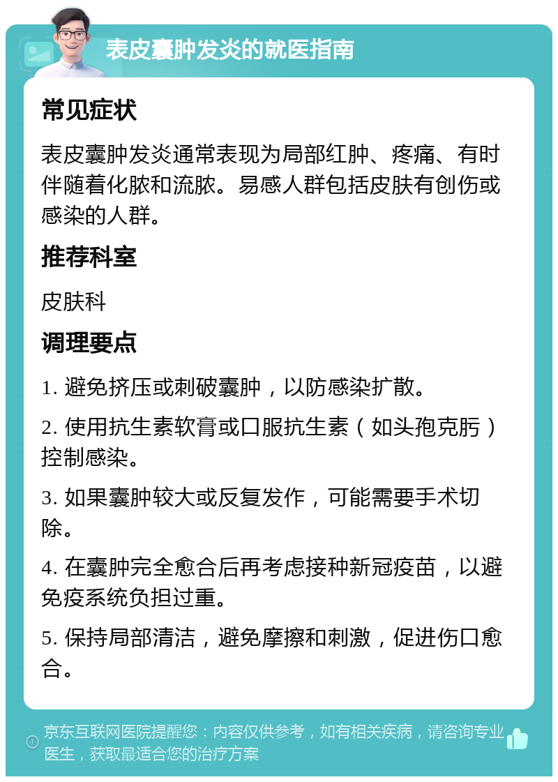 表皮囊肿发炎的就医指南 常见症状 表皮囊肿发炎通常表现为局部红肿、疼痛、有时伴随着化脓和流脓。易感人群包括皮肤有创伤或感染的人群。 推荐科室 皮肤科 调理要点 1. 避免挤压或刺破囊肿，以防感染扩散。 2. 使用抗生素软膏或口服抗生素（如头孢克肟）控制感染。 3. 如果囊肿较大或反复发作，可能需要手术切除。 4. 在囊肿完全愈合后再考虑接种新冠疫苗，以避免疫系统负担过重。 5. 保持局部清洁，避免摩擦和刺激，促进伤口愈合。