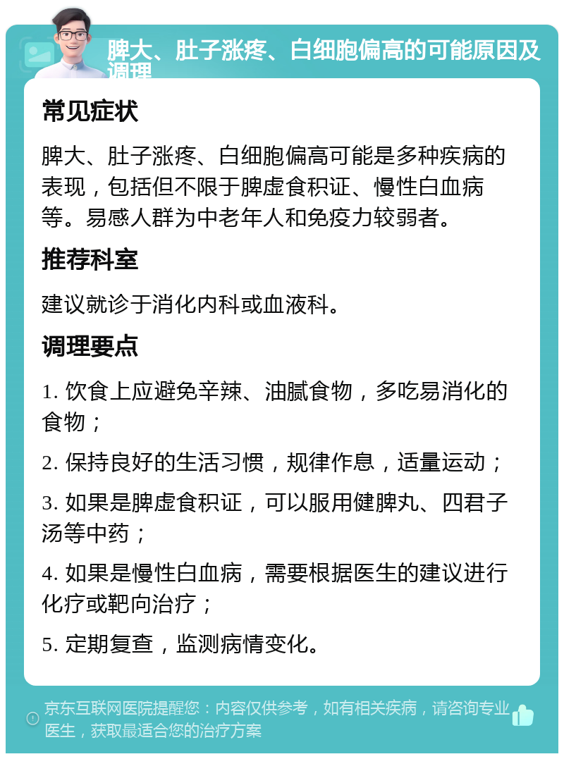 脾大、肚子涨疼、白细胞偏高的可能原因及调理 常见症状 脾大、肚子涨疼、白细胞偏高可能是多种疾病的表现，包括但不限于脾虚食积证、慢性白血病等。易感人群为中老年人和免疫力较弱者。 推荐科室 建议就诊于消化内科或血液科。 调理要点 1. 饮食上应避免辛辣、油腻食物，多吃易消化的食物； 2. 保持良好的生活习惯，规律作息，适量运动； 3. 如果是脾虚食积证，可以服用健脾丸、四君子汤等中药； 4. 如果是慢性白血病，需要根据医生的建议进行化疗或靶向治疗； 5. 定期复查，监测病情变化。