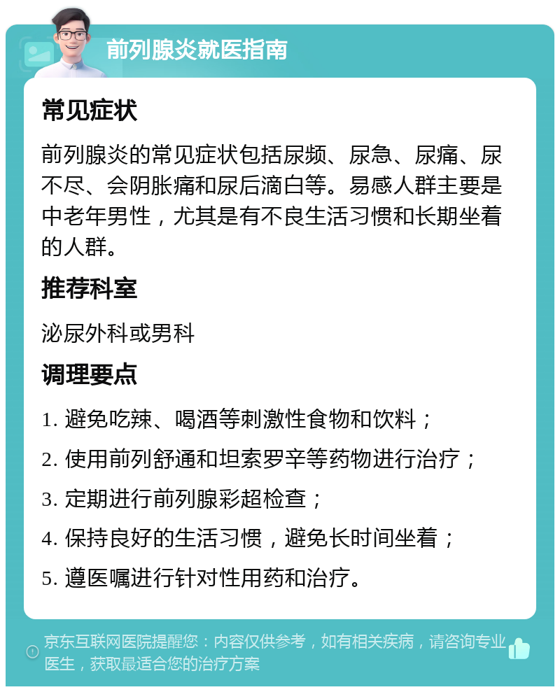 前列腺炎就医指南 常见症状 前列腺炎的常见症状包括尿频、尿急、尿痛、尿不尽、会阴胀痛和尿后滴白等。易感人群主要是中老年男性，尤其是有不良生活习惯和长期坐着的人群。 推荐科室 泌尿外科或男科 调理要点 1. 避免吃辣、喝酒等刺激性食物和饮料； 2. 使用前列舒通和坦索罗辛等药物进行治疗； 3. 定期进行前列腺彩超检查； 4. 保持良好的生活习惯，避免长时间坐着； 5. 遵医嘱进行针对性用药和治疗。