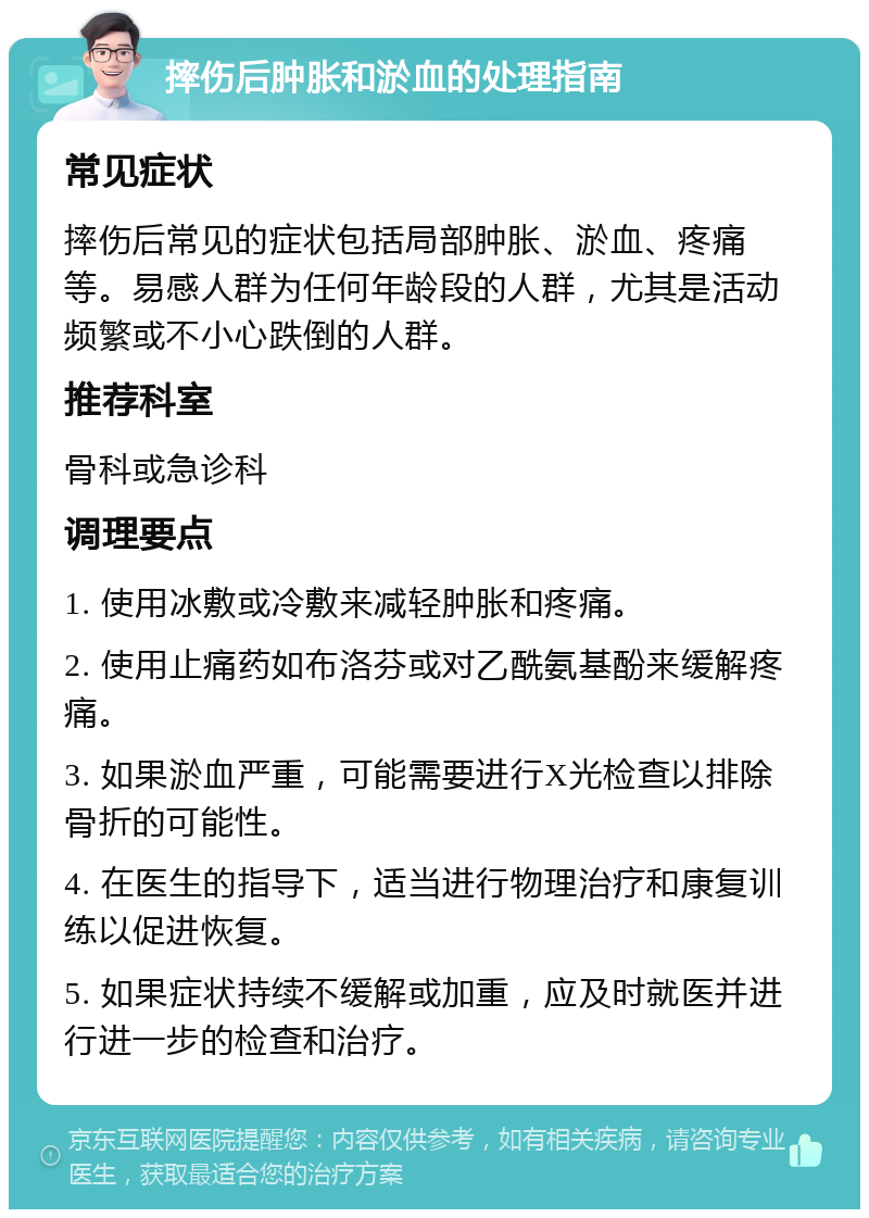 摔伤后肿胀和淤血的处理指南 常见症状 摔伤后常见的症状包括局部肿胀、淤血、疼痛等。易感人群为任何年龄段的人群，尤其是活动频繁或不小心跌倒的人群。 推荐科室 骨科或急诊科 调理要点 1. 使用冰敷或冷敷来减轻肿胀和疼痛。 2. 使用止痛药如布洛芬或对乙酰氨基酚来缓解疼痛。 3. 如果淤血严重，可能需要进行X光检查以排除骨折的可能性。 4. 在医生的指导下，适当进行物理治疗和康复训练以促进恢复。 5. 如果症状持续不缓解或加重，应及时就医并进行进一步的检查和治疗。