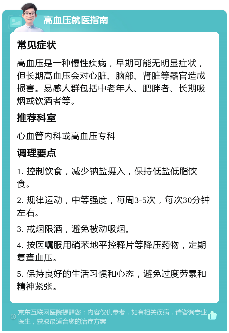 高血压就医指南 常见症状 高血压是一种慢性疾病，早期可能无明显症状，但长期高血压会对心脏、脑部、肾脏等器官造成损害。易感人群包括中老年人、肥胖者、长期吸烟或饮酒者等。 推荐科室 心血管内科或高血压专科 调理要点 1. 控制饮食，减少钠盐摄入，保持低盐低脂饮食。 2. 规律运动，中等强度，每周3-5次，每次30分钟左右。 3. 戒烟限酒，避免被动吸烟。 4. 按医嘱服用硝苯地平控释片等降压药物，定期复查血压。 5. 保持良好的生活习惯和心态，避免过度劳累和精神紧张。