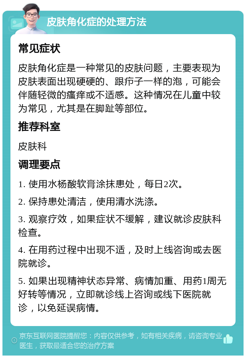 皮肤角化症的处理方法 常见症状 皮肤角化症是一种常见的皮肤问题，主要表现为皮肤表面出现硬硬的、跟疖子一样的泡，可能会伴随轻微的瘙痒或不适感。这种情况在儿童中较为常见，尤其是在脚趾等部位。 推荐科室 皮肤科 调理要点 1. 使用水杨酸软膏涂抹患处，每日2次。 2. 保持患处清洁，使用清水洗涤。 3. 观察疗效，如果症状不缓解，建议就诊皮肤科检查。 4. 在用药过程中出现不适，及时上线咨询或去医院就诊。 5. 如果出现精神状态异常、病情加重、用药1周无好转等情况，立即就诊线上咨询或线下医院就诊，以免延误病情。