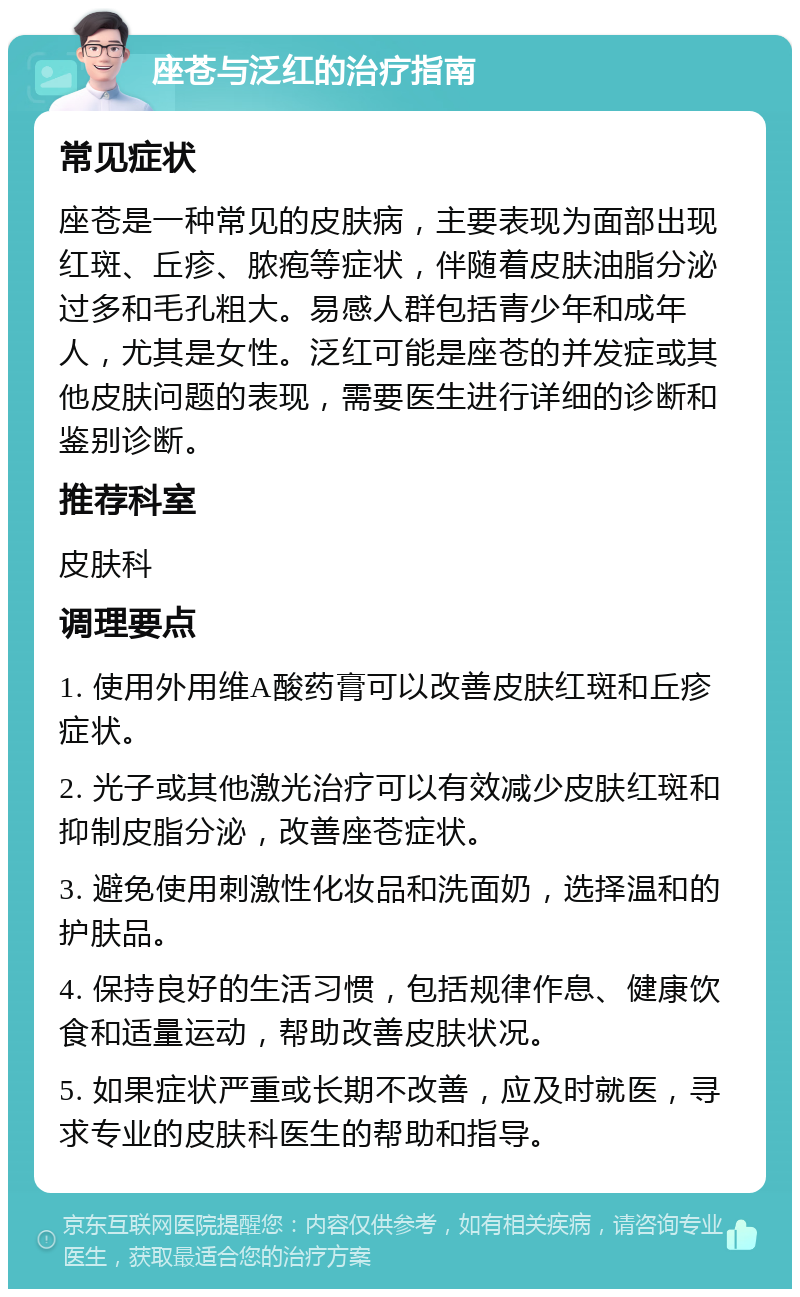 座苍与泛红的治疗指南 常见症状 座苍是一种常见的皮肤病，主要表现为面部出现红斑、丘疹、脓疱等症状，伴随着皮肤油脂分泌过多和毛孔粗大。易感人群包括青少年和成年人，尤其是女性。泛红可能是座苍的并发症或其他皮肤问题的表现，需要医生进行详细的诊断和鉴别诊断。 推荐科室 皮肤科 调理要点 1. 使用外用维A酸药膏可以改善皮肤红斑和丘疹症状。 2. 光子或其他激光治疗可以有效减少皮肤红斑和抑制皮脂分泌，改善座苍症状。 3. 避免使用刺激性化妆品和洗面奶，选择温和的护肤品。 4. 保持良好的生活习惯，包括规律作息、健康饮食和适量运动，帮助改善皮肤状况。 5. 如果症状严重或长期不改善，应及时就医，寻求专业的皮肤科医生的帮助和指导。