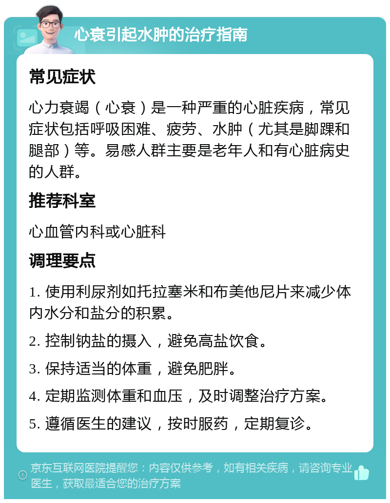 心衰引起水肿的治疗指南 常见症状 心力衰竭（心衰）是一种严重的心脏疾病，常见症状包括呼吸困难、疲劳、水肿（尤其是脚踝和腿部）等。易感人群主要是老年人和有心脏病史的人群。 推荐科室 心血管内科或心脏科 调理要点 1. 使用利尿剂如托拉塞米和布美他尼片来减少体内水分和盐分的积累。 2. 控制钠盐的摄入，避免高盐饮食。 3. 保持适当的体重，避免肥胖。 4. 定期监测体重和血压，及时调整治疗方案。 5. 遵循医生的建议，按时服药，定期复诊。