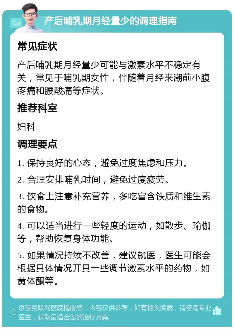 产后哺乳期月经量少的调理指南 常见症状 产后哺乳期月经量少可能与激素水平不稳定有关，常见于哺乳期女性，伴随着月经来潮前小腹疼痛和腰酸痛等症状。 推荐科室 妇科 调理要点 1. 保持良好的心态，避免过度焦虑和压力。 2. 合理安排哺乳时间，避免过度疲劳。 3. 饮食上注意补充营养，多吃富含铁质和维生素的食物。 4. 可以适当进行一些轻度的运动，如散步、瑜伽等，帮助恢复身体功能。 5. 如果情况持续不改善，建议就医，医生可能会根据具体情况开具一些调节激素水平的药物，如黄体酮等。