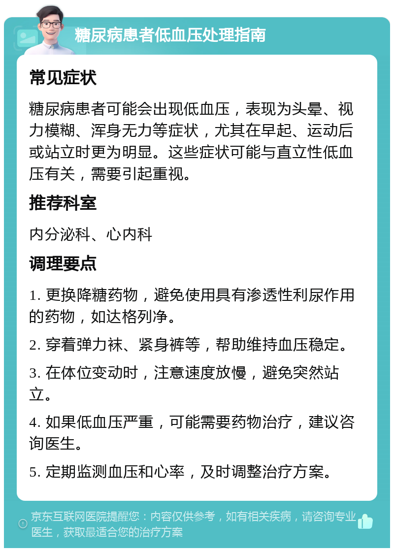 糖尿病患者低血压处理指南 常见症状 糖尿病患者可能会出现低血压，表现为头晕、视力模糊、浑身无力等症状，尤其在早起、运动后或站立时更为明显。这些症状可能与直立性低血压有关，需要引起重视。 推荐科室 内分泌科、心内科 调理要点 1. 更换降糖药物，避免使用具有渗透性利尿作用的药物，如达格列净。 2. 穿着弹力袜、紧身裤等，帮助维持血压稳定。 3. 在体位变动时，注意速度放慢，避免突然站立。 4. 如果低血压严重，可能需要药物治疗，建议咨询医生。 5. 定期监测血压和心率，及时调整治疗方案。