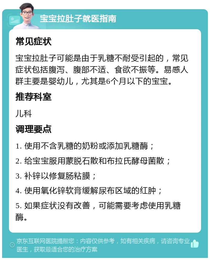 宝宝拉肚子就医指南 常见症状 宝宝拉肚子可能是由于乳糖不耐受引起的，常见症状包括腹泻、腹部不适、食欲不振等。易感人群主要是婴幼儿，尤其是6个月以下的宝宝。 推荐科室 儿科 调理要点 1. 使用不含乳糖的奶粉或添加乳糖酶； 2. 给宝宝服用蒙脱石散和布拉氏酵母菌散； 3. 补锌以修复肠粘膜； 4. 使用氧化锌软膏缓解尿布区域的红肿； 5. 如果症状没有改善，可能需要考虑使用乳糖酶。