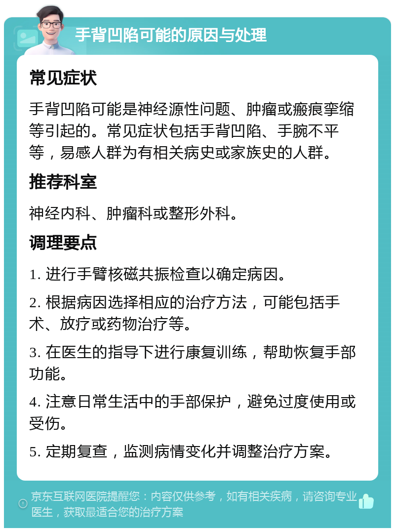 手背凹陷可能的原因与处理 常见症状 手背凹陷可能是神经源性问题、肿瘤或瘢痕挛缩等引起的。常见症状包括手背凹陷、手腕不平等，易感人群为有相关病史或家族史的人群。 推荐科室 神经内科、肿瘤科或整形外科。 调理要点 1. 进行手臂核磁共振检查以确定病因。 2. 根据病因选择相应的治疗方法，可能包括手术、放疗或药物治疗等。 3. 在医生的指导下进行康复训练，帮助恢复手部功能。 4. 注意日常生活中的手部保护，避免过度使用或受伤。 5. 定期复查，监测病情变化并调整治疗方案。