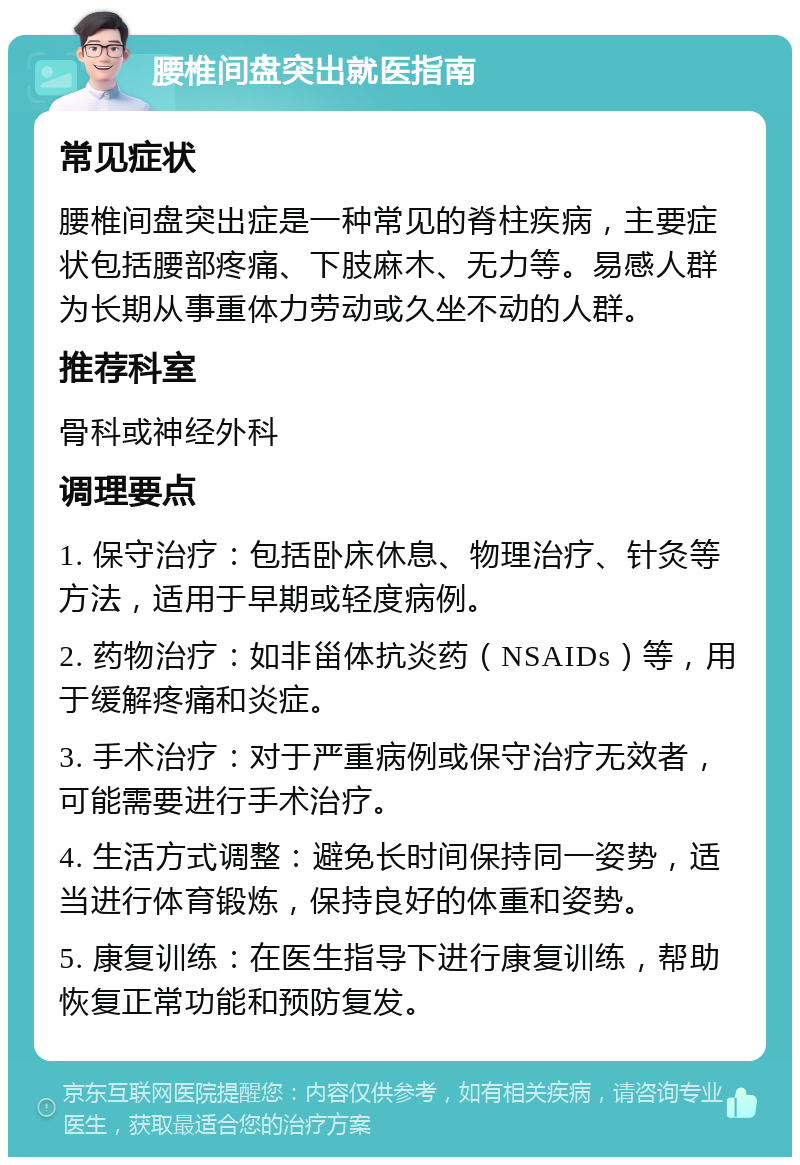 腰椎间盘突出就医指南 常见症状 腰椎间盘突出症是一种常见的脊柱疾病，主要症状包括腰部疼痛、下肢麻木、无力等。易感人群为长期从事重体力劳动或久坐不动的人群。 推荐科室 骨科或神经外科 调理要点 1. 保守治疗：包括卧床休息、物理治疗、针灸等方法，适用于早期或轻度病例。 2. 药物治疗：如非甾体抗炎药（NSAIDs）等，用于缓解疼痛和炎症。 3. 手术治疗：对于严重病例或保守治疗无效者，可能需要进行手术治疗。 4. 生活方式调整：避免长时间保持同一姿势，适当进行体育锻炼，保持良好的体重和姿势。 5. 康复训练：在医生指导下进行康复训练，帮助恢复正常功能和预防复发。