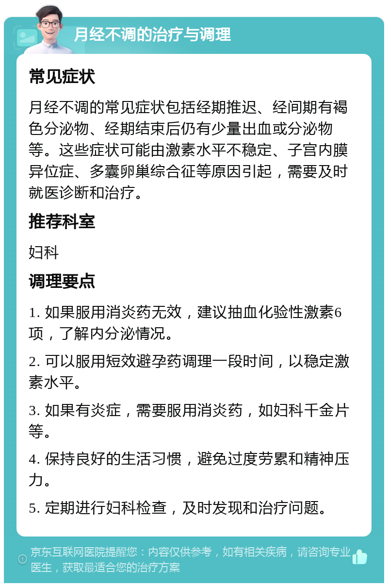 月经不调的治疗与调理 常见症状 月经不调的常见症状包括经期推迟、经间期有褐色分泌物、经期结束后仍有少量出血或分泌物等。这些症状可能由激素水平不稳定、子宫内膜异位症、多囊卵巢综合征等原因引起，需要及时就医诊断和治疗。 推荐科室 妇科 调理要点 1. 如果服用消炎药无效，建议抽血化验性激素6项，了解内分泌情况。 2. 可以服用短效避孕药调理一段时间，以稳定激素水平。 3. 如果有炎症，需要服用消炎药，如妇科千金片等。 4. 保持良好的生活习惯，避免过度劳累和精神压力。 5. 定期进行妇科检查，及时发现和治疗问题。