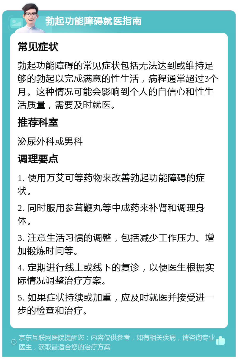 勃起功能障碍就医指南 常见症状 勃起功能障碍的常见症状包括无法达到或维持足够的勃起以完成满意的性生活，病程通常超过3个月。这种情况可能会影响到个人的自信心和性生活质量，需要及时就医。 推荐科室 泌尿外科或男科 调理要点 1. 使用万艾可等药物来改善勃起功能障碍的症状。 2. 同时服用参茸鞭丸等中成药来补肾和调理身体。 3. 注意生活习惯的调整，包括减少工作压力、增加锻炼时间等。 4. 定期进行线上或线下的复诊，以便医生根据实际情况调整治疗方案。 5. 如果症状持续或加重，应及时就医并接受进一步的检查和治疗。