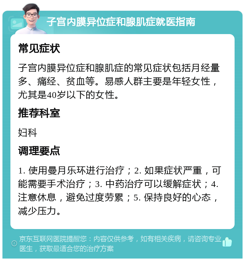 子宫内膜异位症和腺肌症就医指南 常见症状 子宫内膜异位症和腺肌症的常见症状包括月经量多、痛经、贫血等。易感人群主要是年轻女性，尤其是40岁以下的女性。 推荐科室 妇科 调理要点 1. 使用曼月乐环进行治疗；2. 如果症状严重，可能需要手术治疗；3. 中药治疗可以缓解症状；4. 注意休息，避免过度劳累；5. 保持良好的心态，减少压力。