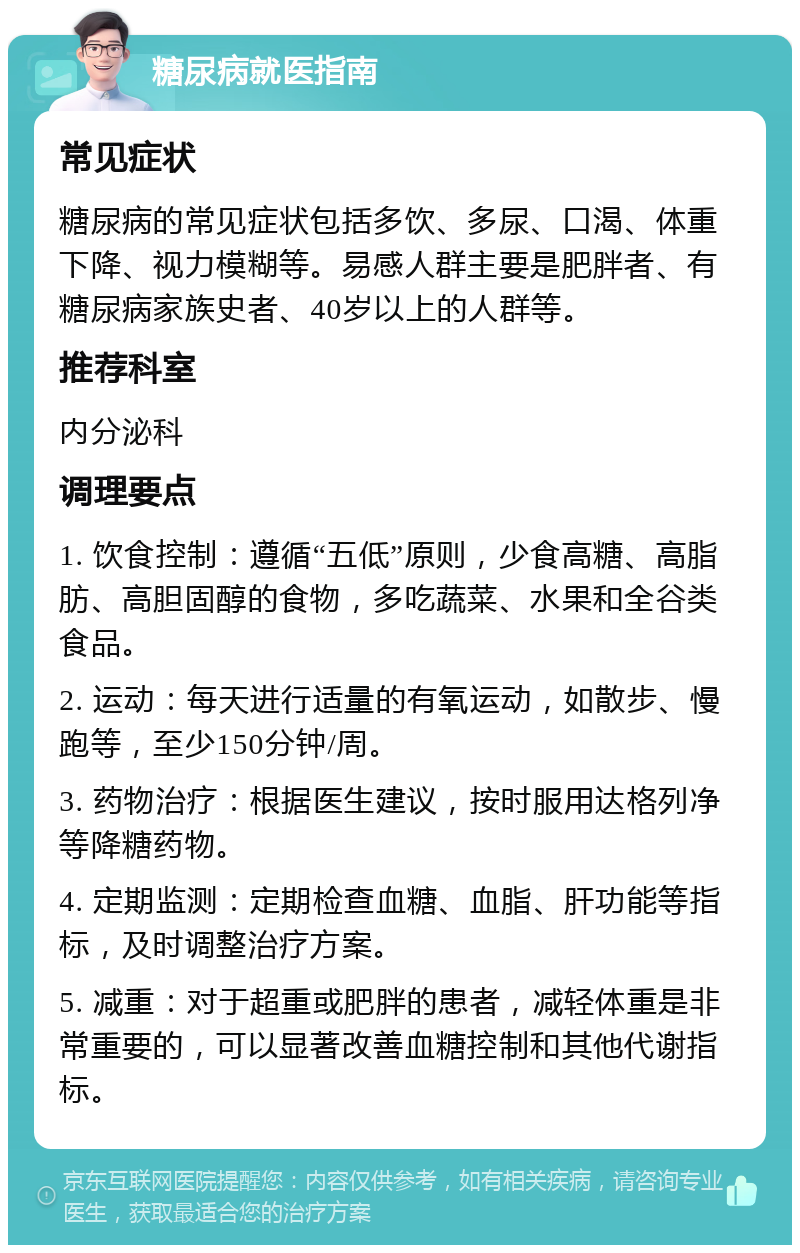 糖尿病就医指南 常见症状 糖尿病的常见症状包括多饮、多尿、口渴、体重下降、视力模糊等。易感人群主要是肥胖者、有糖尿病家族史者、40岁以上的人群等。 推荐科室 内分泌科 调理要点 1. 饮食控制：遵循“五低”原则，少食高糖、高脂肪、高胆固醇的食物，多吃蔬菜、水果和全谷类食品。 2. 运动：每天进行适量的有氧运动，如散步、慢跑等，至少150分钟/周。 3. 药物治疗：根据医生建议，按时服用达格列净等降糖药物。 4. 定期监测：定期检查血糖、血脂、肝功能等指标，及时调整治疗方案。 5. 减重：对于超重或肥胖的患者，减轻体重是非常重要的，可以显著改善血糖控制和其他代谢指标。