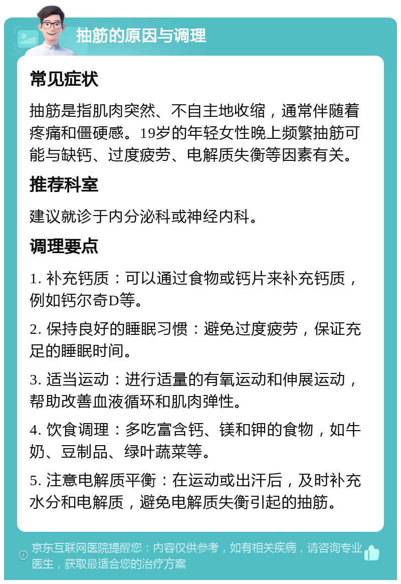 抽筋的原因与调理 常见症状 抽筋是指肌肉突然、不自主地收缩，通常伴随着疼痛和僵硬感。19岁的年轻女性晚上频繁抽筋可能与缺钙、过度疲劳、电解质失衡等因素有关。 推荐科室 建议就诊于内分泌科或神经内科。 调理要点 1. 补充钙质：可以通过食物或钙片来补充钙质，例如钙尔奇D等。 2. 保持良好的睡眠习惯：避免过度疲劳，保证充足的睡眠时间。 3. 适当运动：进行适量的有氧运动和伸展运动，帮助改善血液循环和肌肉弹性。 4. 饮食调理：多吃富含钙、镁和钾的食物，如牛奶、豆制品、绿叶蔬菜等。 5. 注意电解质平衡：在运动或出汗后，及时补充水分和电解质，避免电解质失衡引起的抽筋。