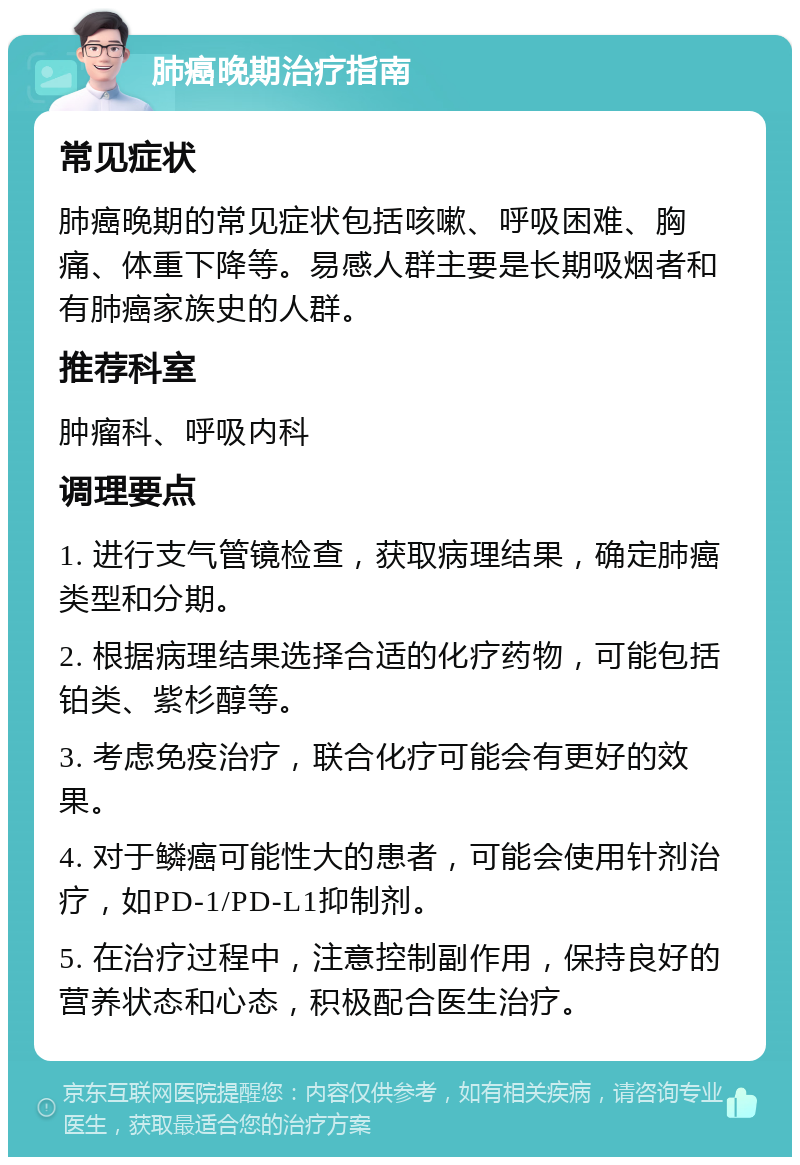 肺癌晚期治疗指南 常见症状 肺癌晚期的常见症状包括咳嗽、呼吸困难、胸痛、体重下降等。易感人群主要是长期吸烟者和有肺癌家族史的人群。 推荐科室 肿瘤科、呼吸内科 调理要点 1. 进行支气管镜检查，获取病理结果，确定肺癌类型和分期。 2. 根据病理结果选择合适的化疗药物，可能包括铂类、紫杉醇等。 3. 考虑免疫治疗，联合化疗可能会有更好的效果。 4. 对于鳞癌可能性大的患者，可能会使用针剂治疗，如PD-1/PD-L1抑制剂。 5. 在治疗过程中，注意控制副作用，保持良好的营养状态和心态，积极配合医生治疗。